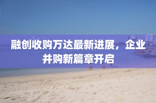 融创收购万达最新进展，企业并购新篇章开启