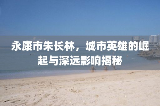 永康市朱长林，城市英雄的崛起与深远影响揭秘