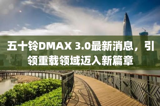 五十铃DMAX 3.0最新消息，引领重载领域迈入新篇章