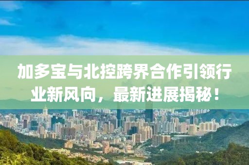 加多宝与北控跨界合作引领行业新风向，最新进展揭秘！
