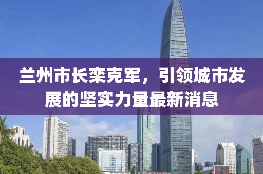 兰州市长栾克军，引领城市发展的坚实力量最新消息