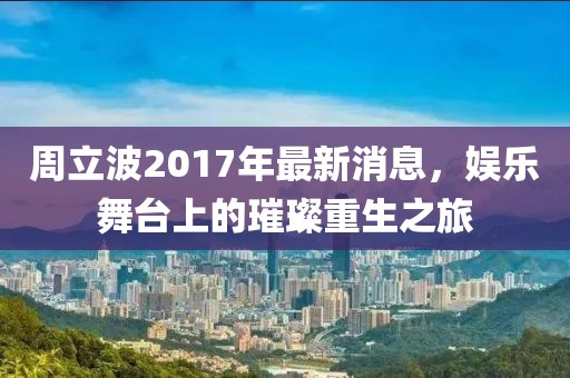 周立波2017年最新消息，娱乐舞台上的璀璨重生之旅