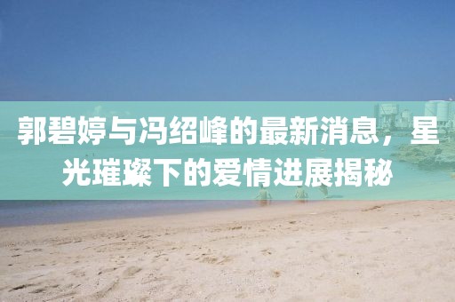 郭碧婷与冯绍峰的最新消息，星光璀璨下的爱情进展揭秘