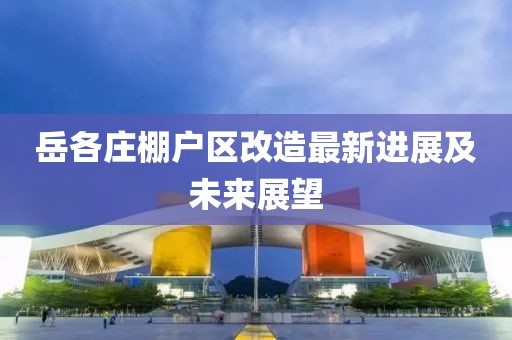 岳各庄棚户区改造最新进展及未来展望