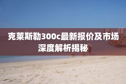 克莱斯勒300c最新报价及市场深度解析揭秘