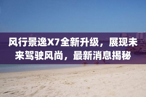 风行景逸X7全新升级，展现未来驾驶风尚，最新消息揭秘