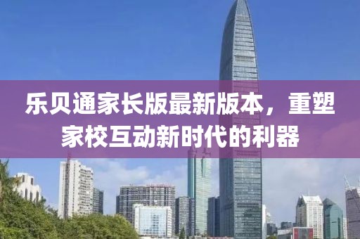 乐贝通家长版最新版本，重塑家校互动新时代的利器