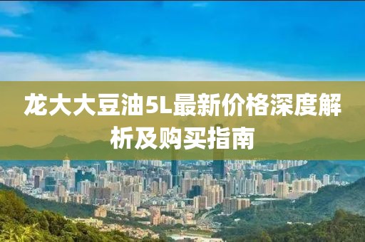 龙大大豆油5L最新价格深度解析及购买指南