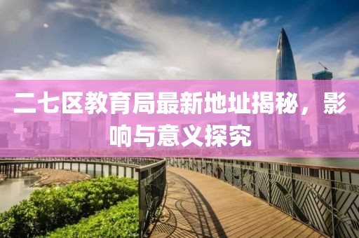 二七区教育局最新地址揭秘，影响与意义探究