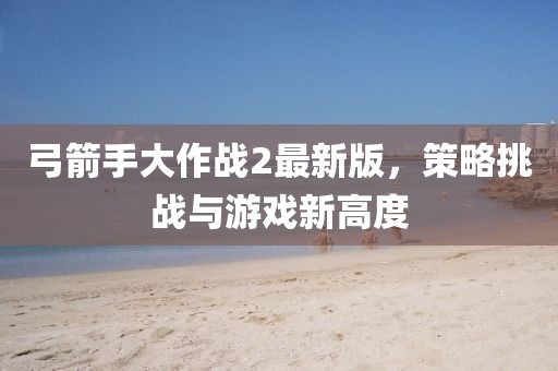 弓箭手大作战2最新版，策略挑战与游戏新高度