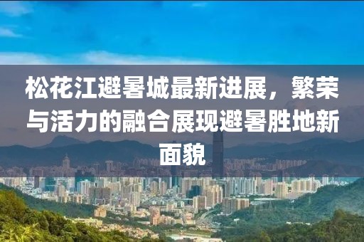 松花江避暑城最新进展，繁荣与活力的融合展现避暑胜地新面貌