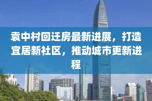 袁中村回迁房最新进展，打造宜居新社区，推动城市更新进程