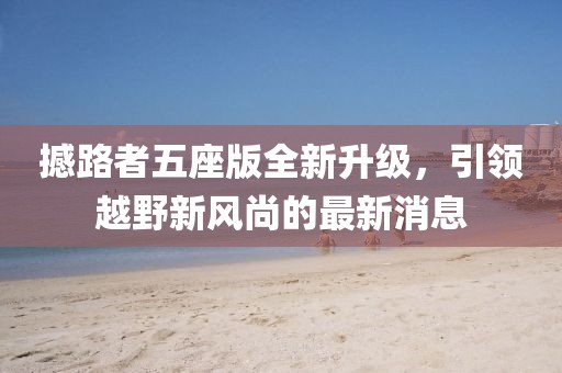 撼路者五座版全新升级，引领越野新风尚的最新消息