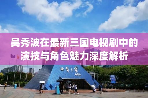 吴秀波在最新三国电视剧中的演技与角色魅力深度解析