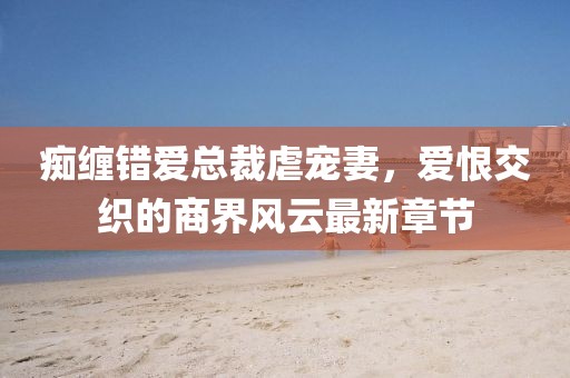 痴缠错爱总裁虐宠妻，爱恨交织的商界风云最新章节