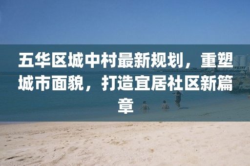 五华区城中村最新规划，重塑城市面貌，打造宜居社区新篇章