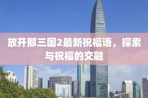 放开那三国2最新祝福语，探索与祝福的交融