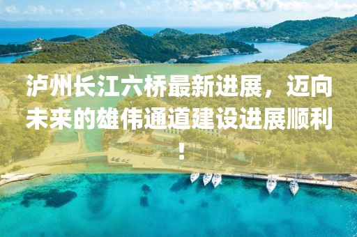 泸州长江六桥最新进展，迈向未来的雄伟通道建设进展顺利！