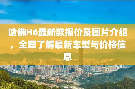 哈佛H6最新款报价及图片介绍，全面了解最新车型与价格信息