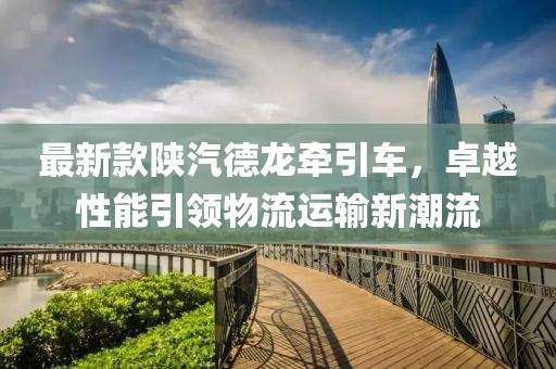 最新款陕汽德龙牵引车，卓越性能引领物流运输新潮流