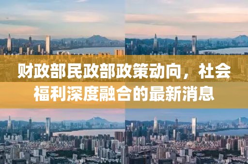 财政部民政部政策动向，社会福利深度融合的最新消息