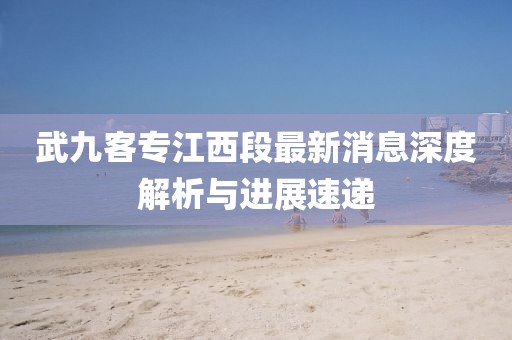 武九客专江西段最新消息深度解析与进展速递