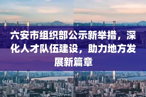 六安市组织部公示新举措，深化人才队伍建设，助力地方发展新篇章
