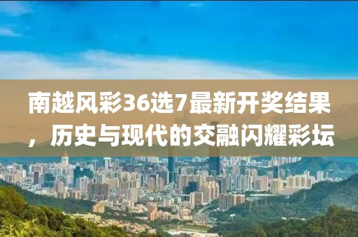 南越风彩36选7最新开奖结果，历史与现代的交融闪耀彩坛