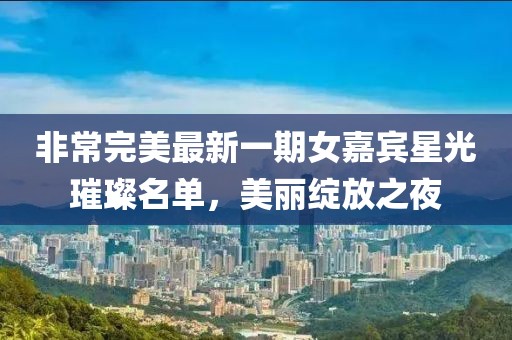 非常完美最新一期女嘉宾星光璀璨名单，美丽绽放之夜