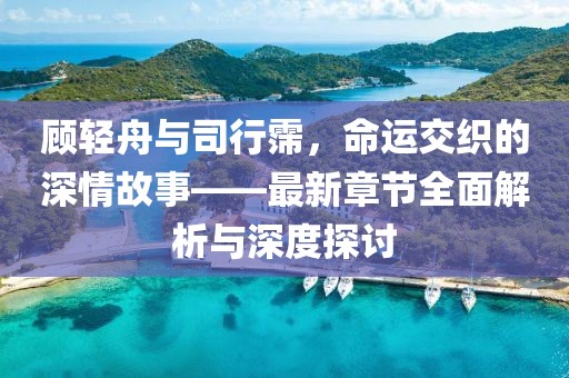顾轻舟与司行霈，命运交织的深情故事——最新章节全面解析与深度探讨
