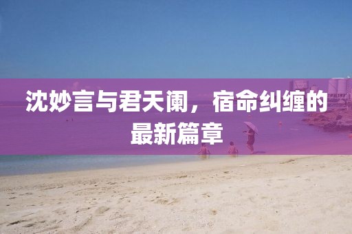 沈妙言与君天阑，宿命纠缠的最新篇章