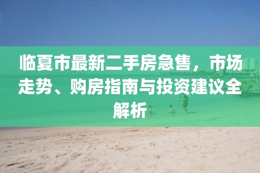 临夏市最新二手房急售，市场走势、购房指南与投资建议全解析
