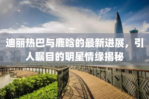 迪丽热巴与鹿晗的最新进展，引人瞩目的明星情缘揭秘