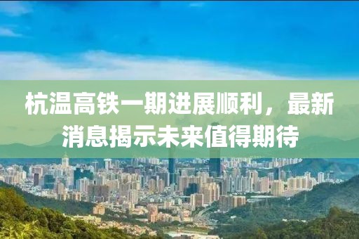 杭温高铁一期进展顺利，最新消息揭示未来值得期待