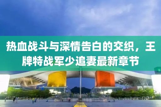 热血战斗与深情告白的交织，王牌特战军少追妻最新章节