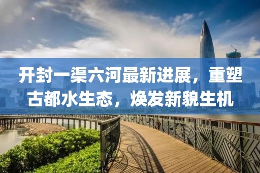 开封一渠六河最新进展，重塑古都水生态，焕发新貌生机