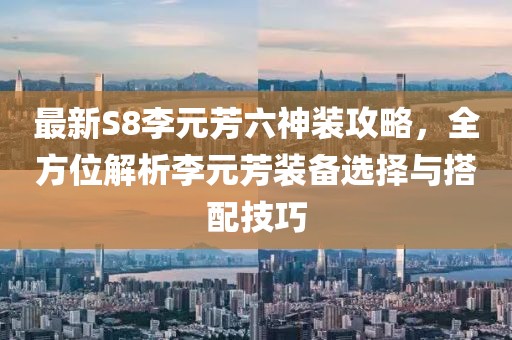 最新S8李元芳六神装攻略，全方位解析李元芳装备选择与搭配技巧