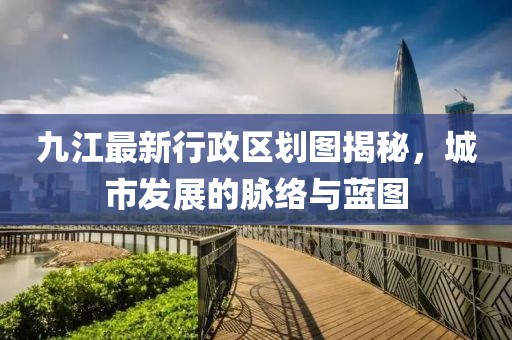 九江最新行政区划图揭秘，城市发展的脉络与蓝图