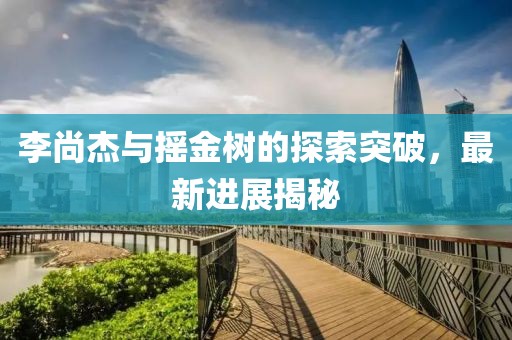 李尚杰与摇金树的探索突破，最新进展揭秘