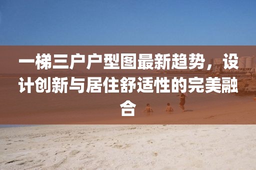一梯三户户型图最新趋势，设计创新与居住舒适性的完美融合