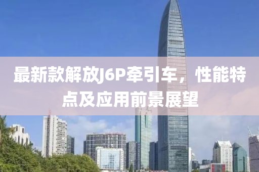 最新款解放J6P牵引车，性能特点及应用前景展望