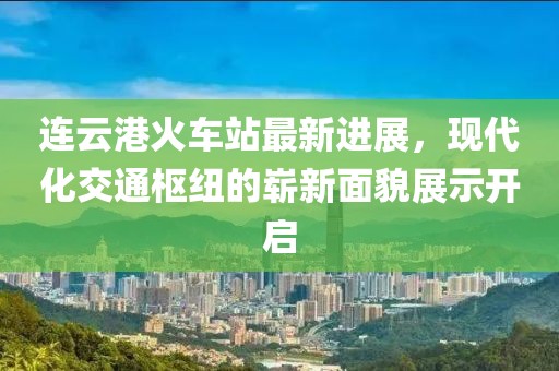 连云港火车站最新进展，现代化交通枢纽的崭新面貌展示开启