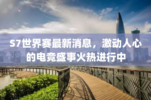 S7世界赛最新消息，激动人心的电竞盛事火热进行中