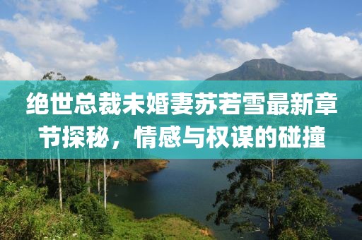 绝世总裁未婚妻苏若雪最新章节探秘，情感与权谋的碰撞
