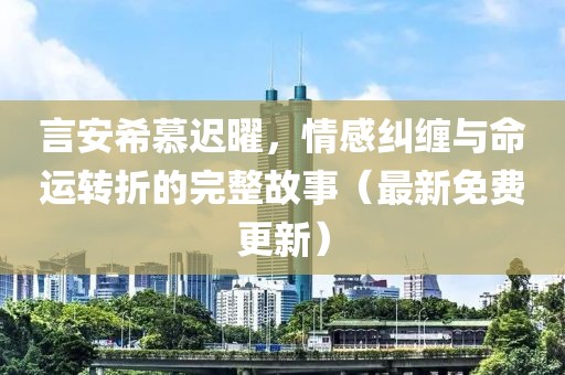 言安希慕迟曜，情感纠缠与命运转折的完整故事（最新免费更新）