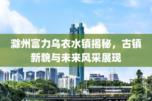 滁州富力乌衣水镇揭秘，古镇新貌与未来风采展现