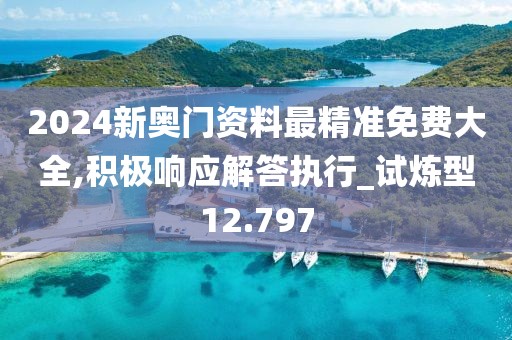 2024新奥门资料最精准免费大全,积极响应解答执行_试炼型12.797