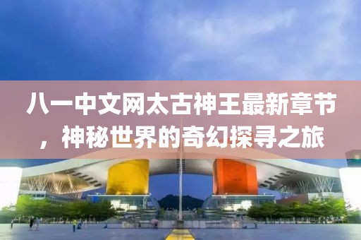 八一中文网太古神王最新章节，神秘世界的奇幻探寻之旅