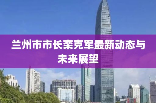兰州市市长栾克军最新动态与未来展望