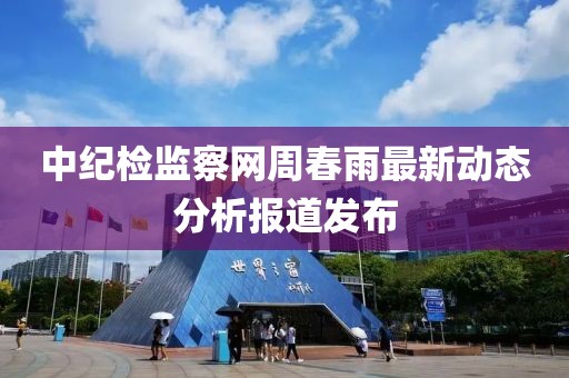 中纪检监察网周春雨最新动态分析报道发布